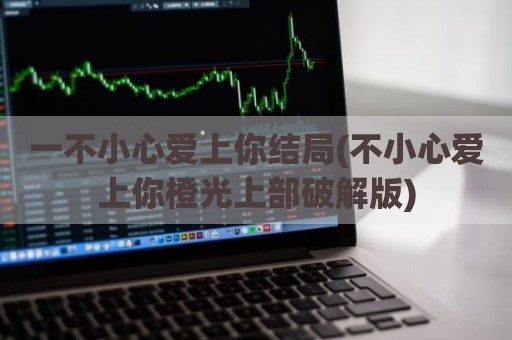 一不小心爱上你结局(不小心爱上你橙光上部破解版)