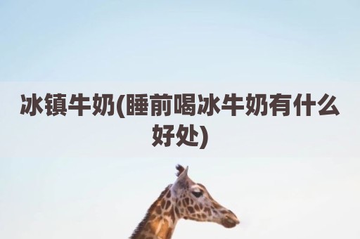冰镇牛奶(睡前喝冰牛奶有什么好处)
