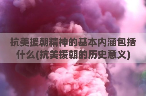 抗美援朝精神的基本内涵包括什么(抗美援朝的历史意义)