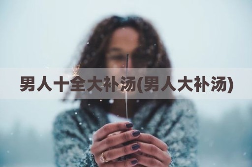 男人十全大补汤(男人大补汤)