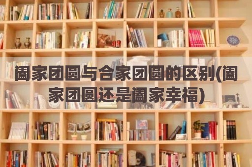 阖家团圆与合家团圆的区别(阖家团圆还是阖家幸福)