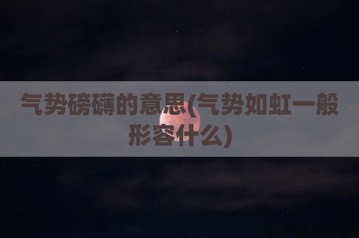 气势磅礴的意思(气势如虹一般形容什么)