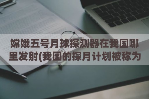 嫦娥五号月球探测器在我国哪里发射(我国的探月计划被称为什么工程)