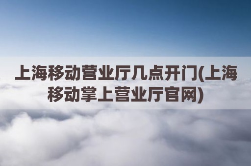 上海移动营业厅几点开门(上海移动掌上营业厅官网)