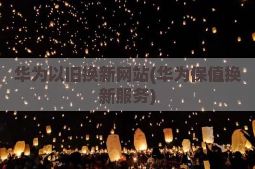 华为以旧换新网站(华为保值换新服务)