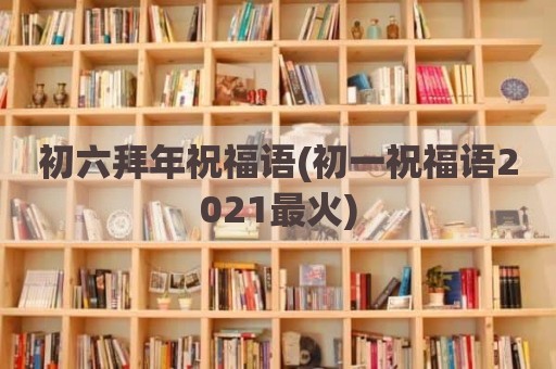 初六拜年祝福语(初一祝福语2021最火)