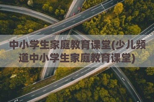 中小学生家庭教育课堂(少儿频道中小学生家庭教育课堂)