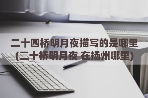 二十四桥明月夜描写的是哪里(二十桥明月夜 在扬州哪里)