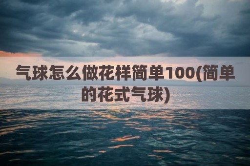 气球怎么做花样简单100(简单的花式气球)