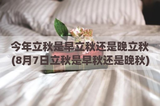 今年立秋是早立秋还是晚立秋(8月7日立秋是早秋还是晚秋)