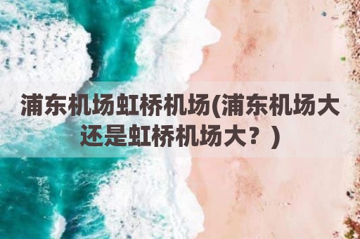 浦东机场虹桥机场(浦东机场大还是虹桥机场大？)