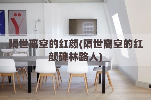 隔世离空的红颜(隔世离空的红颜碑林路人)