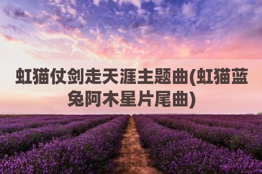 虹猫仗剑走天涯主题曲(虹猫蓝兔阿木星片尾曲)