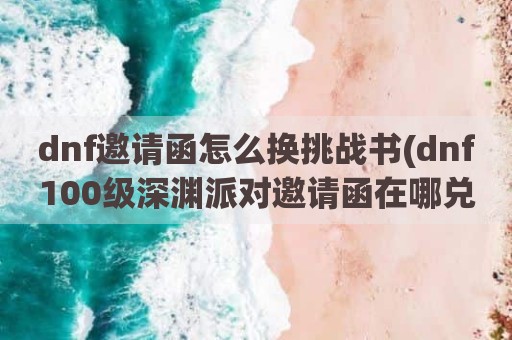 dnf邀请函怎么换挑战书(dnf100级深渊派对邀请函在哪兑换)
