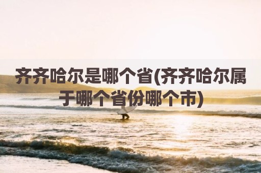 齐齐哈尔是哪个省(齐齐哈尔属于哪个省份哪个市)