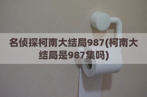 名侦探柯南大结局987(柯南大结局是987集吗)