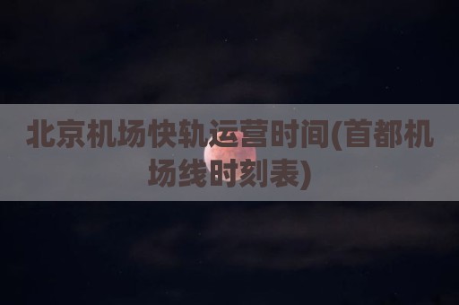 北京机场快轨运营时间(首都机场线时刻表)
