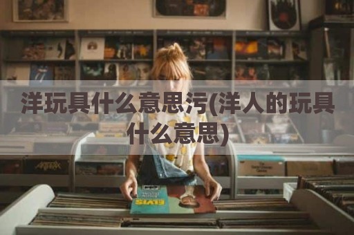 洋玩具什么意思污(洋人的玩具什么意思)