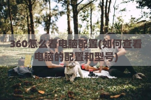 360怎么看电脑配置(如何查看电脑的配置和型号)