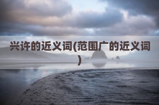 兴许的近义词(范围广的近义词)