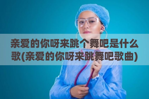 亲爱的你呀来跳个舞吧是什么歌(亲爱的你呀来跳舞吧歌曲)