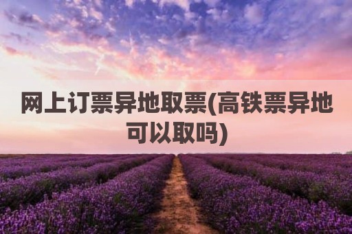 网上订票异地取票(高铁票异地可以取吗)