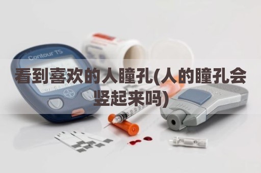 看到喜欢的人瞳孔(人的瞳孔会竖起来吗)