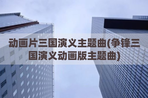 动画片三国演义主题曲(争锋三国演义动画版主题曲)