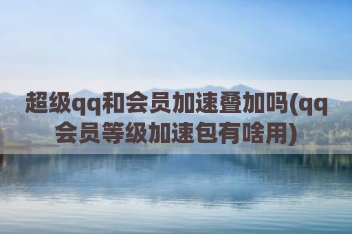 超级qq和会员加速叠加吗(qq会员等级加速包有啥用)