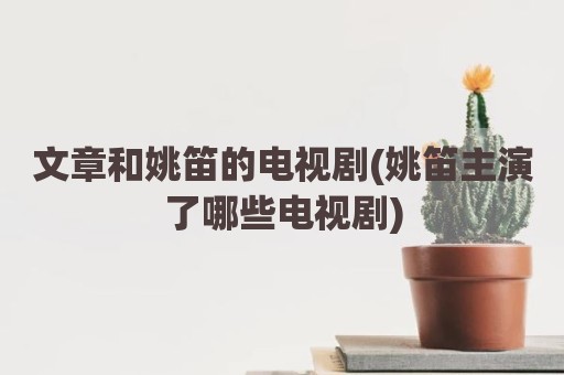 文章和姚笛的电视剧(姚笛主演了哪些电视剧)