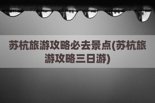 苏杭旅游攻略必去景点(苏杭旅游攻略三日游)