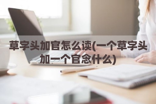草字头加官怎么读(一个草字头加一个官念什么)