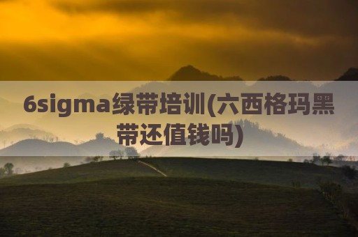 6sigma绿带培训(六西格玛黑带还值钱吗)