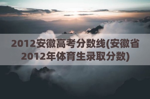2012安徽高考分数线(安徽省2012年体育生录取分数)