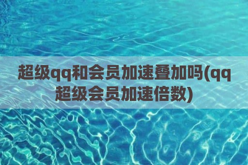 超级qq和会员加速叠加吗(qq超级会员加速倍数)