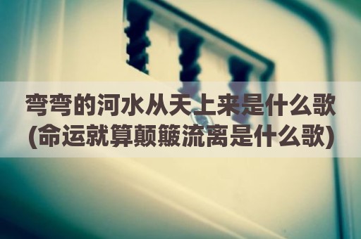 弯弯的河水从天上来是什么歌(命运就算颠簸流离是什么歌)