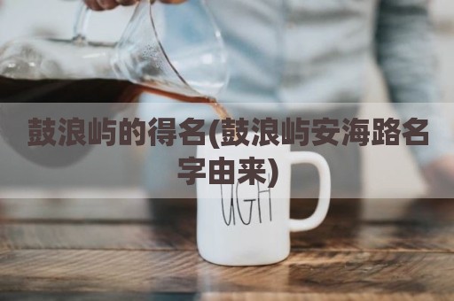 鼓浪屿的得名(鼓浪屿安海路名字由来)