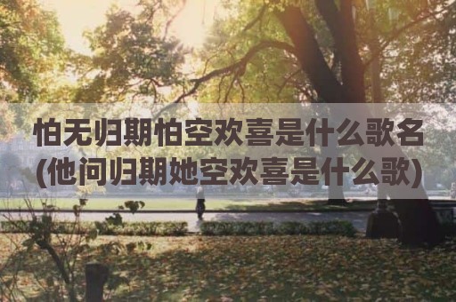 怕无归期怕空欢喜是什么歌名(他问归期她空欢喜是什么歌)
