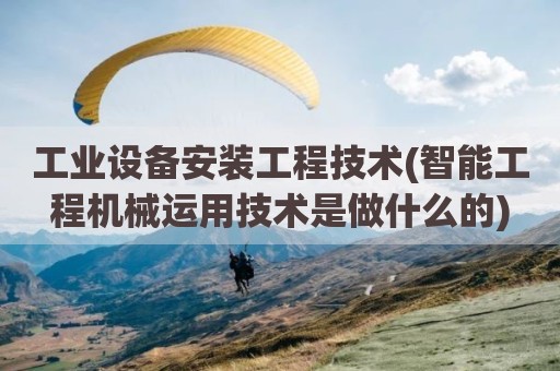 工业设备安装工程技术(智能工程机械运用技术是做什么的)