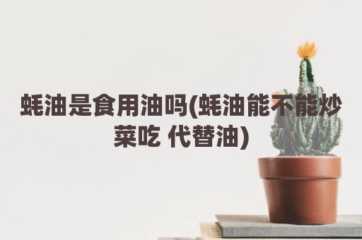 蚝油是食用油吗(蚝油能不能炒菜吃 代替油)