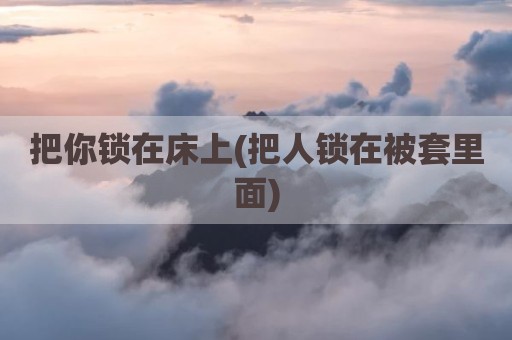 把你锁在床上(把人锁在被套里面)