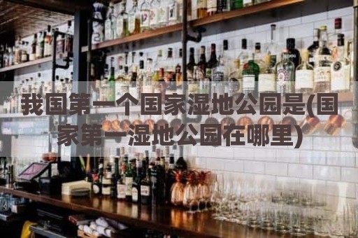 我国第一个国家湿地公园是(国家第一湿地公园在哪里)