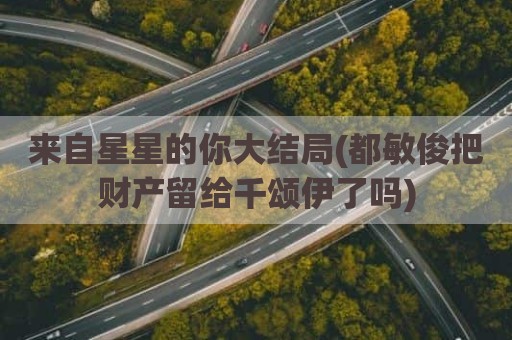 来自星星的你大结局(都敏俊把财产留给千颂伊了吗)