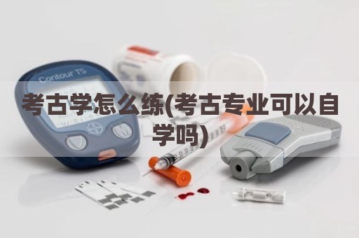 考古学怎么练(考古专业可以自学吗)