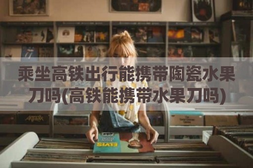 乘坐高铁出行能携带陶瓷水果刀吗(高铁能携带水果刀吗)