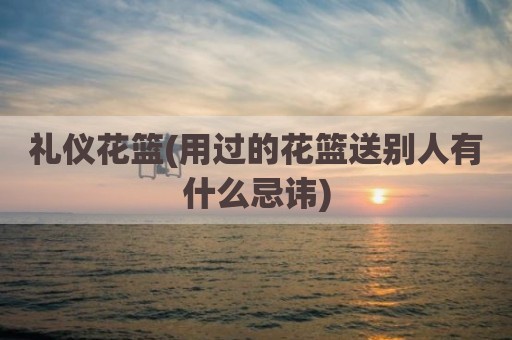 礼仪花篮(用过的花篮送别人有什么忌讳)
