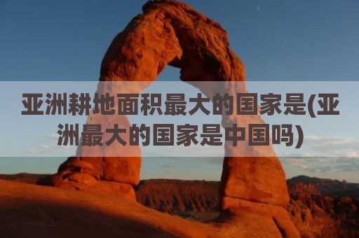 亚洲耕地面积最大的国家是(亚洲最大的国家是中国吗)