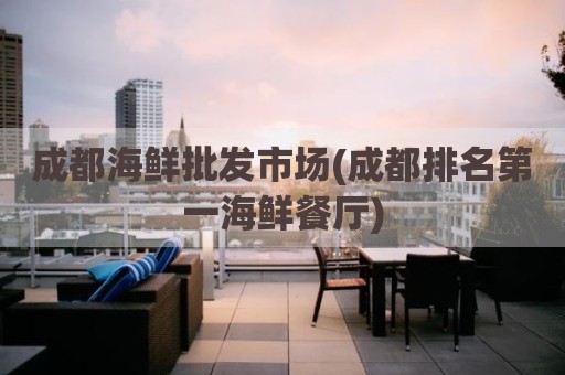 成都海鲜批发市场(成都排名第一海鲜餐厅)