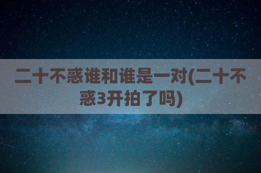 二十不惑谁和谁是一对(二十不惑3开拍了吗)