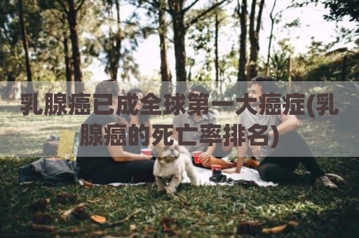 乳腺癌已成全球第一大癌症(乳腺癌的死亡率排名)